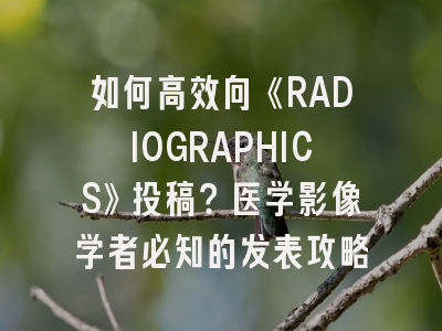 如何高效向《RADIOGRAPHICS》投稿？医学影像学者必知的发表攻略