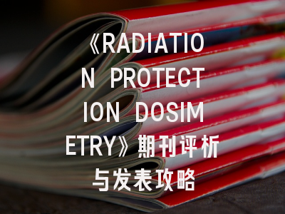 《RADIATION PROTECTION DOSIMETRY》期刊评析与发表攻略