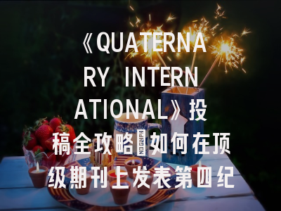 《QUATERNARY INTERNATIONAL》投稿全攻略：如何在顶级期刊上发表第四纪研究成果？