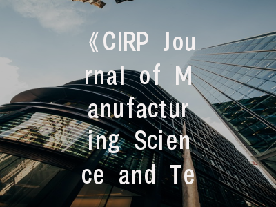 《CIRP Journal of Manufacturing Science and Technology》期刊解析与实用投稿指南——制造领域研究者的学术进阶手册
