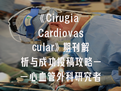 《Cirugia Cardiovascular》期刊解析与成功投稿攻略——心血管外科研究者的必修课