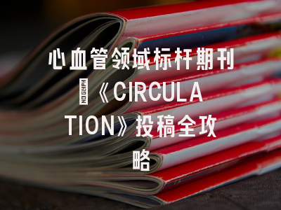 心血管领域标杆期刊：《CIRCULATION》投稿全攻略