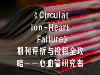 《Circulation-Heart Failure》期刊评析与投稿全攻略——心血管研究者的进阶指南