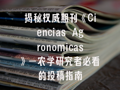 揭秘权威期刊《Ciencias Agronomicas》—农学研究者必看的投稿指南