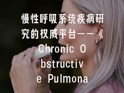 慢性呼吸系统疾病研究的权威平台——《Chronic Obstructive Pulmonary Diseases》期刊解读与投稿全指南