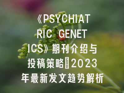《PSYCHIATRIC GENETICS》期刊介绍与投稿策略：2023年最新发文趋势解析