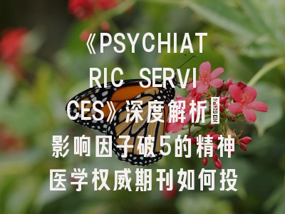《PSYCHIATRIC SERVICES》深度解析：影响因子破5的精神医学权威期刊如何投稿？