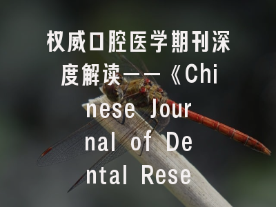 权威口腔医学期刊深度解读——《Chinese Journal of Dental Research》投稿全攻略
