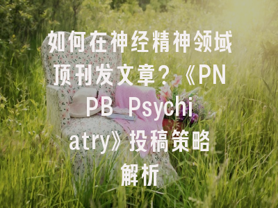 如何在神经精神领域顶刊发文章？《PNPB Psychiatry》投稿策略解析