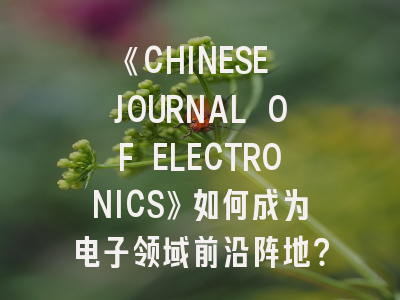 《CHINESE JOURNAL OF ELECTRONICS》如何成为电子领域前沿阵地？-投稿流程全解析