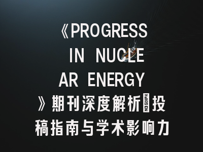 《PROGRESS IN NUCLEAR ENERGY》期刊深度解析：投稿指南与学术影响力透视