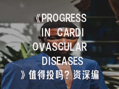《PROGRESS IN CARDIOVASCULAR DISEASES》值得投吗？资深编辑揭秘投稿秘籍