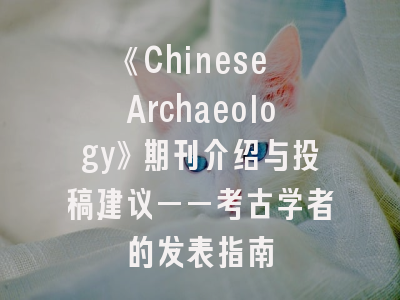 《Chinese Archaeology》期刊介绍与投稿建议——考古学者的发表指南