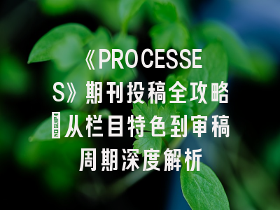 《PROCESSES》期刊投稿全攻略：从栏目特色到审稿周期深度解析