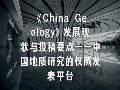 《China Geology》发展现状与投稿要点——中国地质研究的权威发表平台