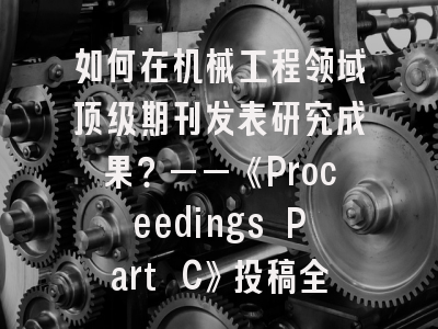 如何在机械工程领域顶级期刊发表研究成果？——《Proceedings Part C》投稿全攻略