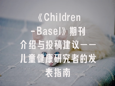 《Children-Basel》期刊介绍与投稿建议——儿童健康研究者的发表指南