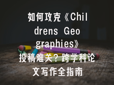 如何攻克《Childrens Geographies》投稿难关？跨学科论文写作全指南
