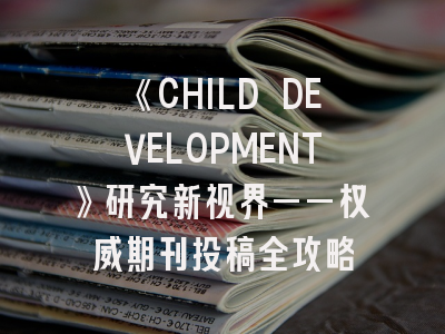 《CHILD DEVELOPMENT》研究新视界——权威期刊投稿全攻略