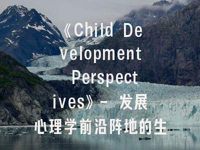 《Child Development Perspectives》- 发展心理学前沿阵地的生存指南