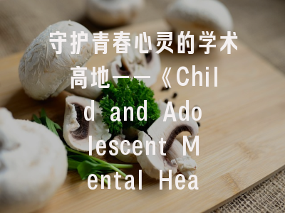 守护青春心灵的学术高地——《Child and Adolescent Mental Health》期刊深度解析与实战投稿指南
