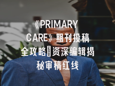 《PRIMARY CARE》期刊投稿全攻略：资深编辑揭秘审稿红线