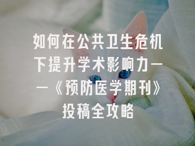 如何在公共卫生危机下提升学术影响力——《预防医学期刊》投稿全攻略