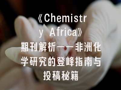 《Chemistry Africa》期刊解析——非洲化学研究的登峰指南与投稿秘籍