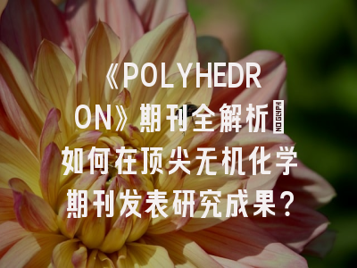 《POLYHEDRON》期刊全解析：如何在顶尖无机化学期刊发表研究成果？