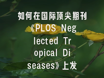 如何在国际顶尖期刊《PLOS Neglected Tropical Diseases》上发表论文？这份投稿策略请收好