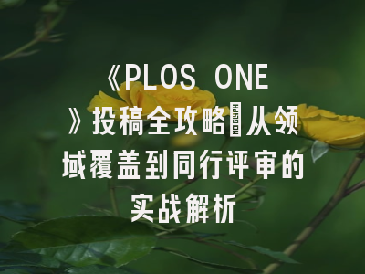 《PLOS ONE》投稿全攻略：从领域覆盖到同行评审的实战解析