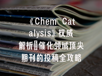 《Chem Catalysis》权威解析：催化领域顶尖期刊的投稿全攻略