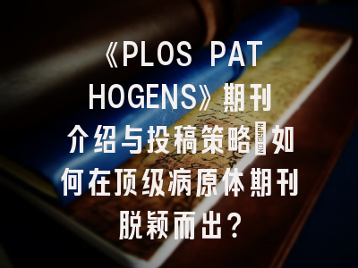 《PLOS PATHOGENS》期刊介绍与投稿策略：如何在顶级病原体期刊脱颖而出？