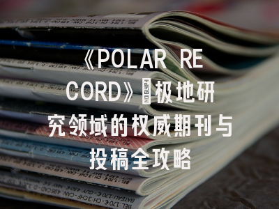 《POLAR RECORD》：极地研究领域的权威期刊与投稿全攻略