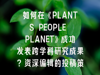 如何在《PLANTS PEOPLE PLANET》成功发表跨学科研究成果？资深编辑的投稿策略全解析