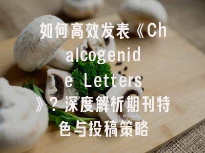如何高效发表《Chalcogenide Letters》？深度解析期刊特色与投稿策略