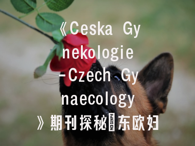 《Ceska Gynekologie-Czech Gynaecology》期刊探秘_东欧妇产科研究者的学术之选
