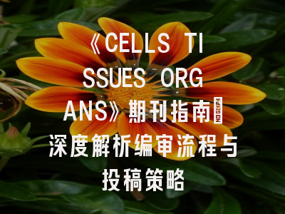 《CELLS TISSUES ORGANS》期刊指南_深度解析编审流程与投稿策略
