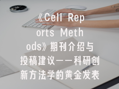 《Cell Reports Methods》期刊介绍与投稿建议——科研创新方法学的黄金发表平台