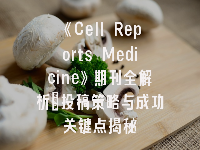 《Cell Reports Medicine》期刊全解析：投稿策略与成功关键点揭秘