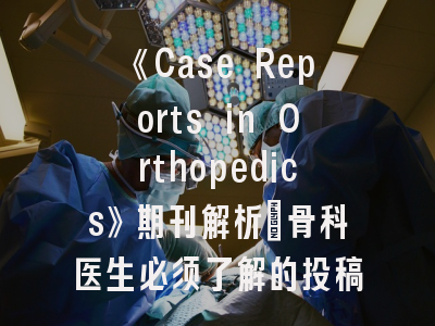 《Case Reports in Orthopedics》期刊解析_骨科医生必须了解的投稿策略