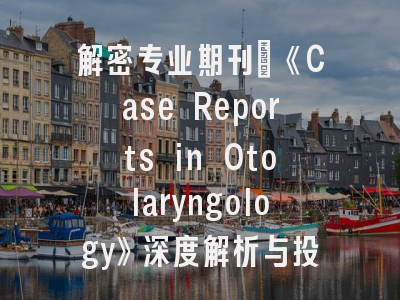 解密专业期刊_《Case Reports in Otolaryngology》深度解析与投稿策略