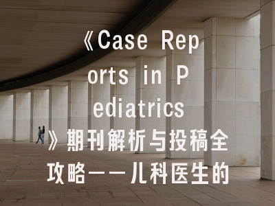 《Case Reports in Pediatrics》期刊解析与投稿全攻略——儿科医生的黄金发表通道