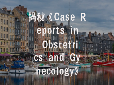揭秘《Case Reports in Obstetrics and Gynecology》——从案例准备到成功投稿的专家建议