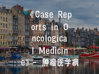 《Case Reports in Oncological Medicine》- 肿瘤医学病例报告发表的战略指南