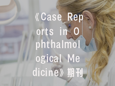 《Case Reports in Ophthalmological Medicine》期刊剖析_临床医生的病例报告发表全攻略