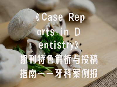 《Case Reports in Dentistry》期刊特色解析与投稿指南——牙科案例报告的首选平台