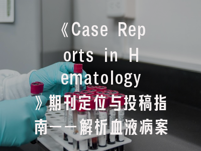 《Case Reports in Hematology》期刊定位与投稿指南——解析血液病案例报告发表规范