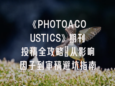 《PHOTOACOUSTICS》期刊投稿全攻略：从影响因子到审稿避坑指南