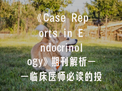 《Case Reports in Endocrinology》期刊解析——临床医师必读的投稿指南